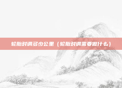 轮胎对调多少公里(轮胎对调需要做什么)
