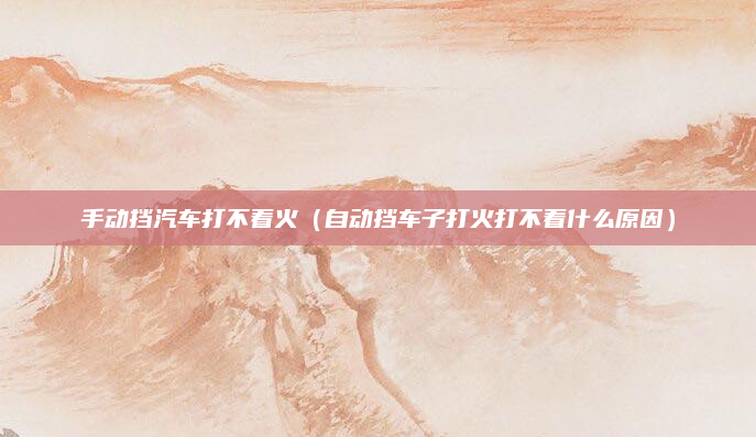手动挡汽车打不着火(自动挡车子打火打不着什么原因)