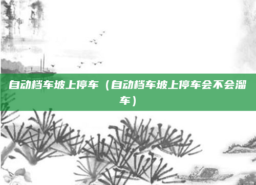 自动档车坡上停车(自动档车坡上停车会不会溜车)