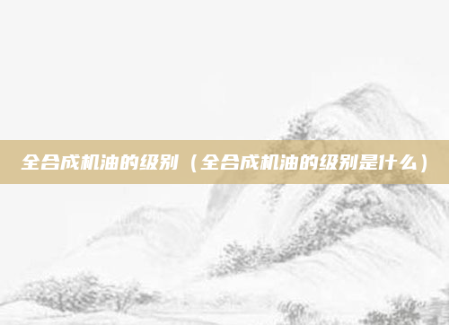 全合成机油的级别(全合成机油的级别是什么)