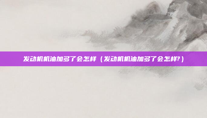 发动机机油加多了会怎样(发动机机油加多了会怎样?)