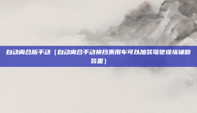 自动离合版手动(自动离合手动换挡乘用车可以加装驾驶操纵辅助装置)