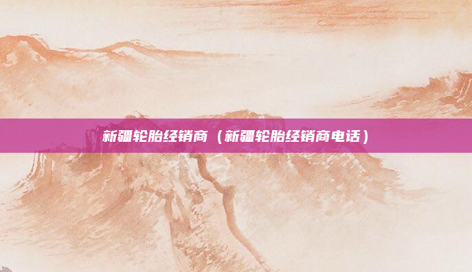 新疆轮胎经销商（新疆轮胎经销商电话）