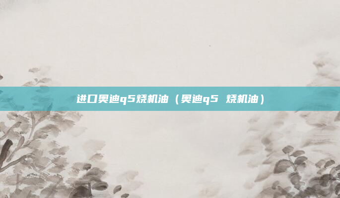 进口奥迪q5烧机油(奥迪q5 烧机油)