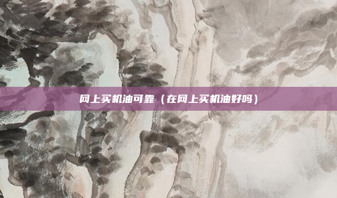 网上买机油可靠(在网上买机油好吗)
