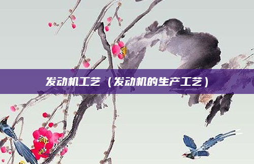 发动机工艺（发动机的生产工艺）
