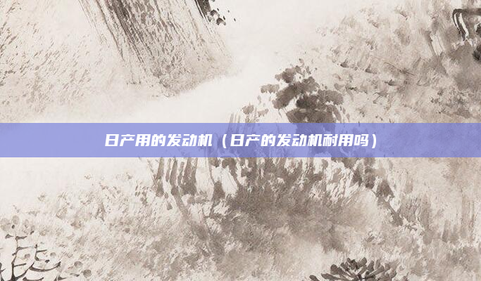 日产用的发动机(日产的发动机耐用吗)
