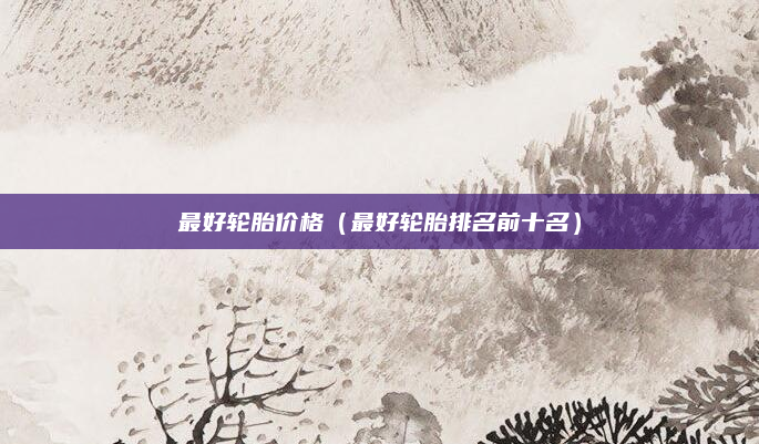 最好轮胎价格(最好轮胎排名前十名)