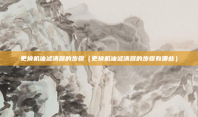 更换机油滤清器的步骤（更换机油滤清器的步骤有哪些）