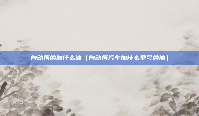 自动挡的加什么油(自动挡汽车加什么型号的油)