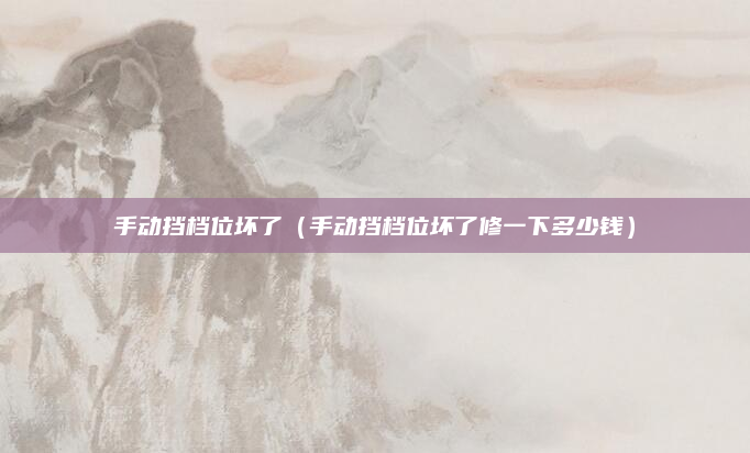 手动挡档位坏了（手动挡档位坏了修一下多少钱）