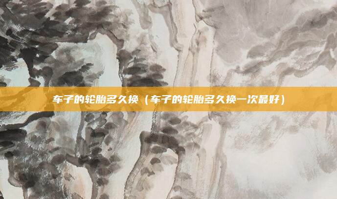 车子的轮胎多久换（车子的轮胎多久换一次最好）