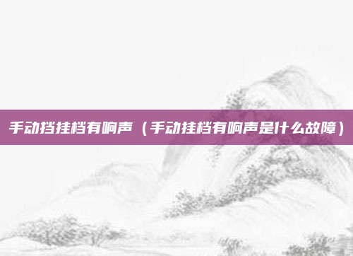 手动挡挂档有响声(手动挂档有响声是什么故障)