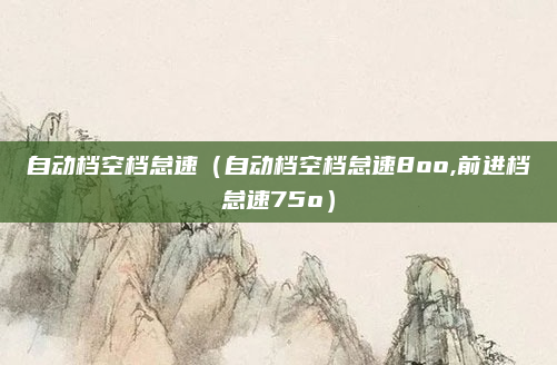 自动档空档怠速（自动档空档怠速8oo,前进档怠速75o）