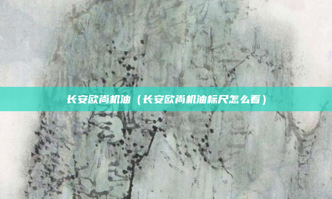 长安欧尚机油（长安欧尚机油标尺怎么看）
