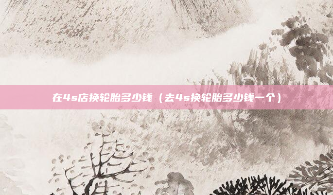 在4s店换轮胎多少钱（去4s换轮胎多少钱一个）