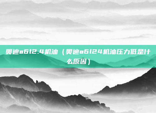 奥迪a6l2.4机油(奥迪a6l24机油压力低是什么原因)