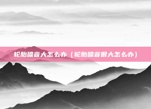 轮胎噪音大怎么办(轮胎噪音很大怎么办)