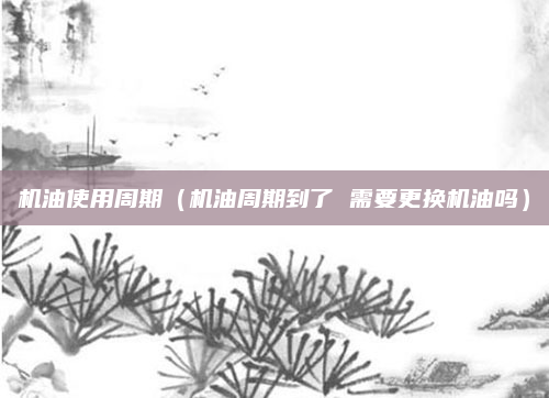 机油使用周期（机油周期到了 需要更换机油吗）