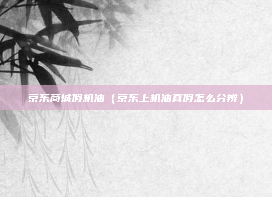 京东商城假机油(京东上机油真假怎么分辨)