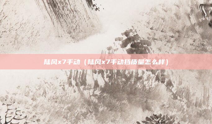 陆风x7手动(陆风x7手动挡质量怎么样)