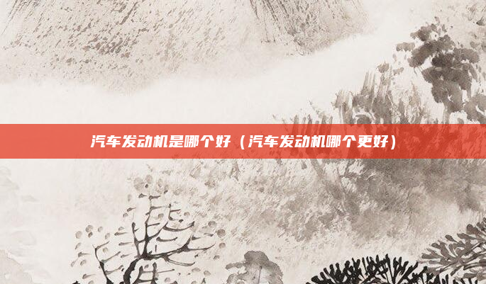 汽车发动机是哪个好(汽车发动机哪个更好)