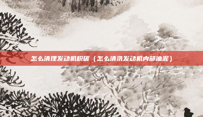 怎么清理发动机积碳(怎么清洗发动机内部油泥)
