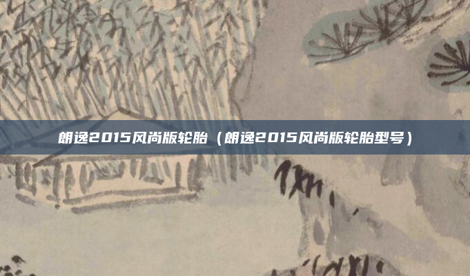 朗逸2015风尚版轮胎（朗逸2015风尚版轮胎型号）