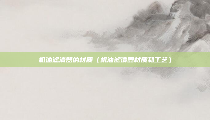 机油滤清器的材质(机油滤清器材质和工艺)