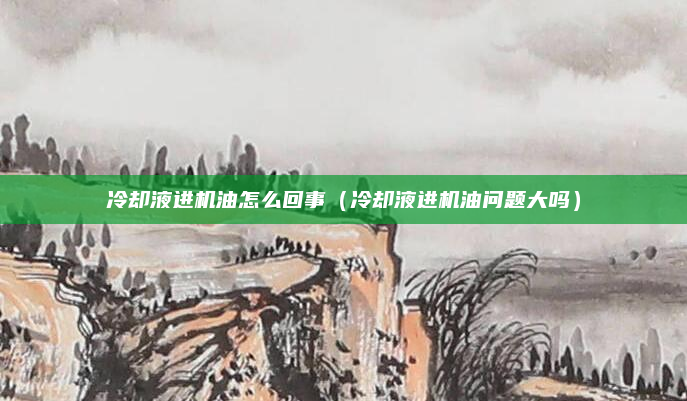 冷却液进机油怎么回事(冷却液进机油问题大吗)
