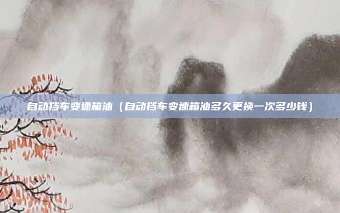 自动挡车变速箱油(自动挡车变速箱油多久更换一次多少钱)