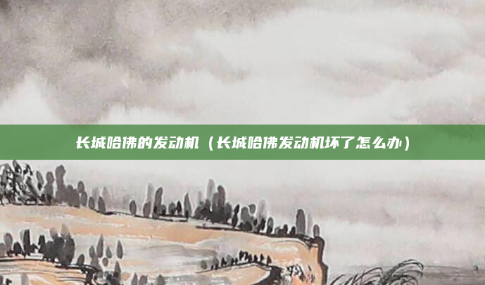 长城哈佛的发动机(长城哈佛发动机坏了怎么办)
