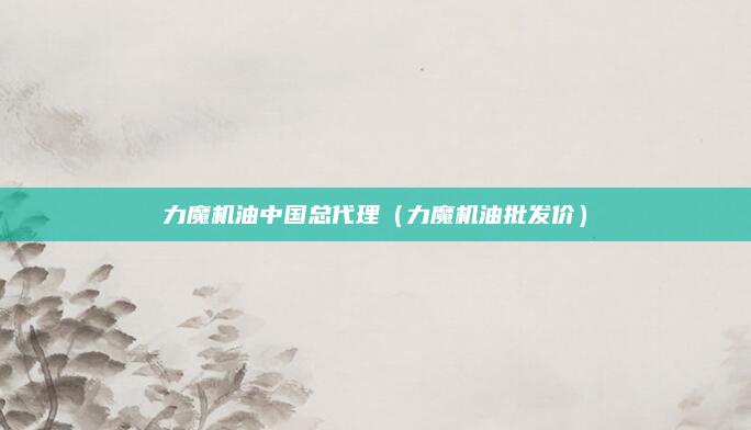 力魔机油中国总代理（力魔机油批发价）
