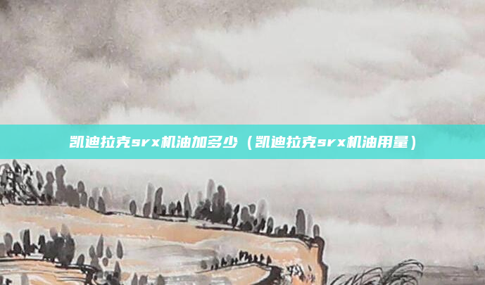 凯迪拉克srx机油加多少（凯迪拉克srx机油用量）