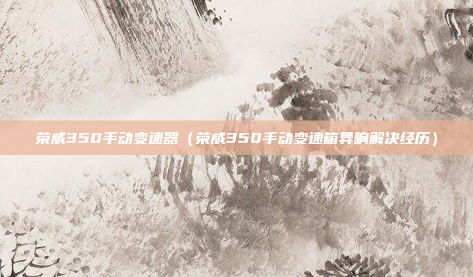 荣威350手动变速器（荣威350手动变速箱异响解决经历）