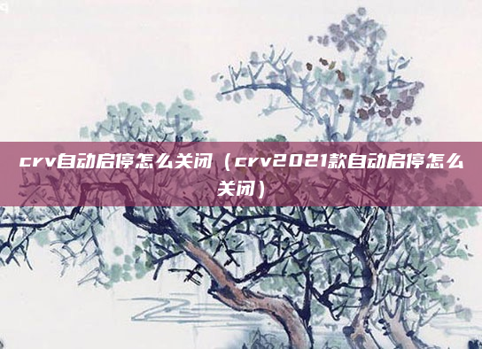 crv自动启停怎么关闭（crv2021款自动启停怎么关闭）