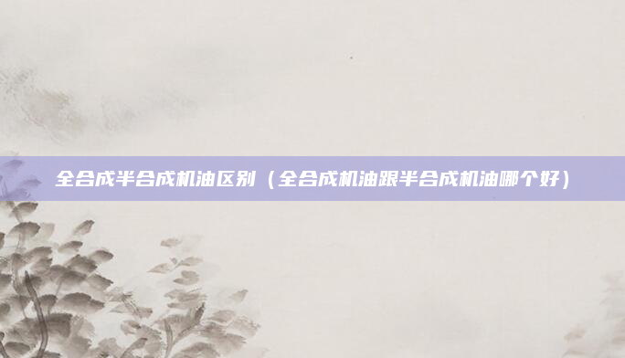 全合成半合成机油区别（全合成机油跟半合成机油哪个好）