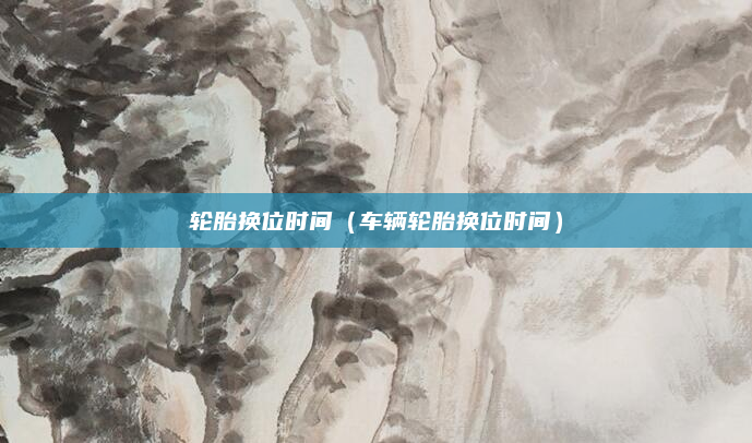 轮胎换位时间（车辆轮胎换位时间）
