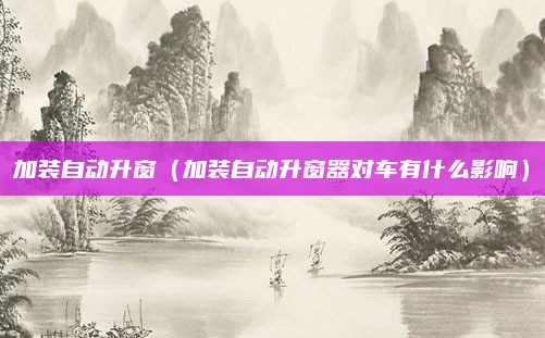 加装自动升窗（加装自动升窗器对车有什么影响）