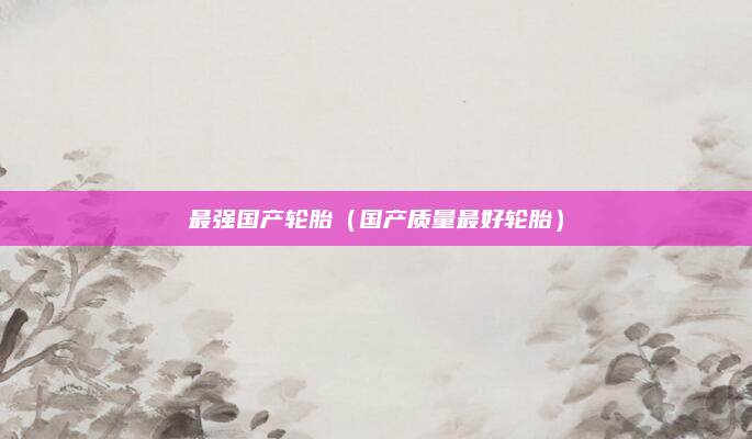 最强国产轮胎（国产质量最好轮胎）