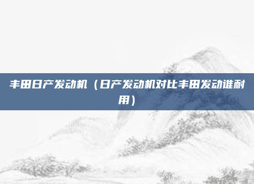 丰田日产发动机（日产发动机对比丰田发动谁耐用）