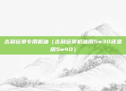 吉利远景专用机油(吉利远景机油用5w30还是用5w40)