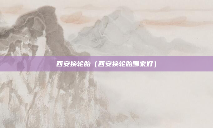 西安换轮胎（西安换轮胎哪家好）