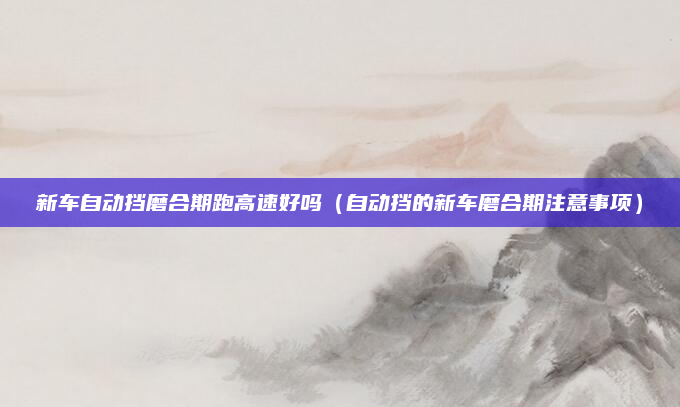 新车自动挡磨合期跑高速好吗（自动挡的新车磨合期注意事项）