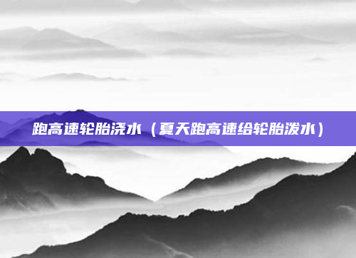 跑高速轮胎浇水(夏天跑高速给轮胎泼水)