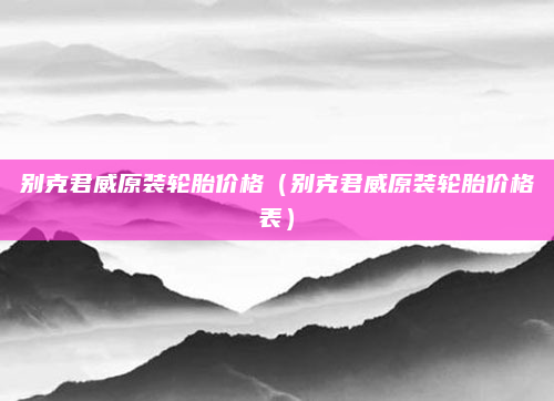 别克君威原装轮胎价格(别克君威原装轮胎价格表)