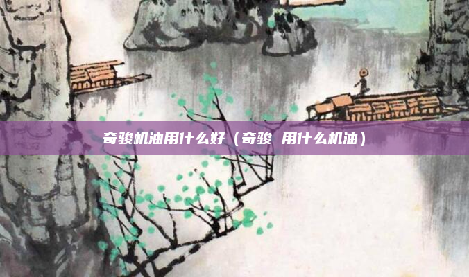 奇骏机油用什么好(奇骏 用什么机油)