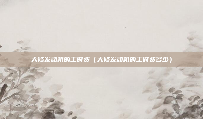 大修发动机的工时费（大修发动机的工时费多少）