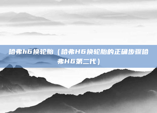 哈弗h6换轮胎(哈弗H6换轮胎的正确步骤哈弗H6第二代)