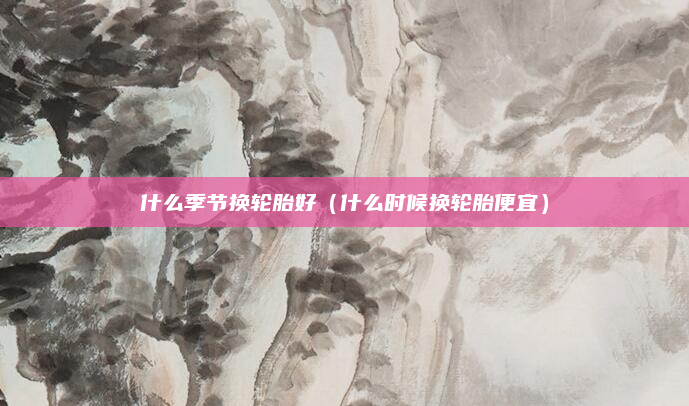 什么季节换轮胎好(什么时候换轮胎便宜)